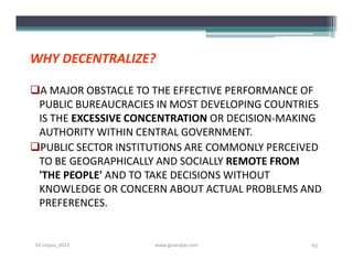 WHY DECENTRALIZE?

A MAJOR OBSTACLE TO THE EFFECTIVE PERFORMANCE OF
 PUBLIC BUREAUCRACIES IN MOST DEVELOPING COUNTRIES
 IS THE EXCESSIVE CONCENTRATION OR DECISION-MAKING
 AUTHORITY WITHIN CENTRAL GOVERNMENT.
PUBLIC SECTOR INSTITUTIONS ARE COMMONLY PERCEIVED
 TO BE GEOGRAPHICALLY AND SOCIALLY REMOTE FROM
 'THE PEOPLE' AND TO TAKE DECISIONS WITHOUT
 KNOWLEDGE OR CONCERN ABOUT ACTUAL PROBLEMS AND
 PREFERENCES.


S3-Unpas_2012        www.ginandjar.com          65
 