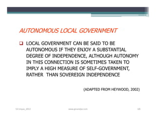 AUTONOMOUS LOCAL GOVERNMENT
    LOCAL GOVERNMENT CAN BE SAID TO BE
     AUTONOMOUS IF THEY ENJOY A SUBSTANTIAL
     DEGREE OF INDEPENDENCE, ALTHOUGH AUTONOMY
     IN THIS CONNECTION IS SOMETIMES TAKEN TO
     IMPLY A HIGH MEASURE OF SELF-GOVERNMENT,
     RATHER THAN SOVEREIGN INDEPENDENCE


                                 (ADAPTED FROM HEYWOOD, 2002)




S3-Unpas_2012       www.ginandjar.com                      68
 