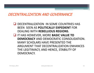 DECENTRALIZATION AND GOVERNANCE

      DECENTRALIZATION IN SOME COUNTRIES HAS
       BEEN SEEN AS POLITICALLY EXPEDIENT FOR
       DEALING WITH REBELLIOUS REGIONS.
      IT HAS HOWEVER, MORE BASIC VALUE TO
       DEMOCRACY AND DEMOCRATIC CONSOLIDATION.
       MANY SCHOLARS HAVE PRESENTED THE
       ARGUMENT THAT DECENTRALIZATION ENHANCES
       THE LEGITIMACY, AND HENCE, STABILITY OF
       DEMOCRACY.


S3-Unpas_2012       www.ginandjar.com       70
 