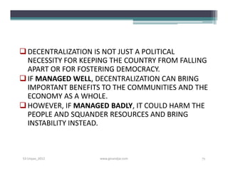  DECENTRALIZATION IS NOT JUST A POLITICAL
  NECESSITY FOR KEEPING THE COUNTRY FROM FALLING
  APART OR FOR FOSTERING DEMOCRACY.
 IF MANAGED WELL, DECENTRALIZATION CAN BRING
  IMPORTANT BENEFITS TO THE COMMUNITIES AND THE
  ECONOMY AS A WHOLE.
 HOWEVER, IF MANAGED BADLY, IT COULD HARM THE
  PEOPLE AND SQUANDER RESOURCES AND BRING
  INSTABILITY INSTEAD.



S3-Unpas_2012       www.ginandjar.com         71
 