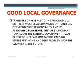 TRANSFERS OF REVENUE TO THE AUTONOMOUS
    DISTRICTS MUST BE ACCOMPANIED BY TRANSFERS
    OF EXPENDITURE RESPONSIBILITY AND ITS
    ASSOCIATED FUNCTIONS. THEY ARE IMPORTANT
    TO PREVENT THE CENTRAL GOVERNMENT FISCAL
    DEFICIT TO INCREASE UNABATEDLY CAUSING
    SEVERE FINANCING AND DEBT PROBLEMS FOR THE
    COUNTRY IN THE FUTURE.



S3-Unpas_2012       www.ginandjar.com            72
 