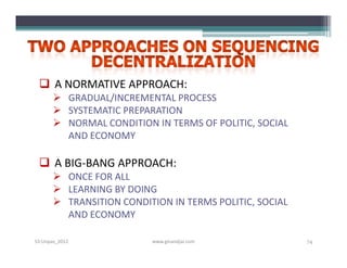  A NORMATIVE APPROACH:
        GRADUAL/INCREMENTAL PROCESS
        SYSTEMATIC PREPARATION
        NORMAL CONDITION IN TERMS OF POLITIC, SOCIAL
         AND ECONOMY

  A BIG-BANG APPROACH:
        ONCE FOR ALL
        LEARNING BY DOING
        TRANSITION CONDITION IN TERMS POLITIC, SOCIAL
         AND ECONOMY

S3-Unpas_2012             www.ginandjar.com              74
 