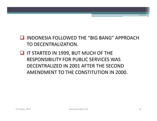  INDONESIA FOLLOWED THE “BIG BANG” APPROACH
     TO DECENTRALIZATION.
    IT STARTED IN 1999, BUT MUCH OF THE
     RESPONSIBILITY FOR PUBLIC SERVICES WAS
     DECENTRALIZED IN 2001 AFTER THE SECOND
     AMENDMENT TO THE CONSTITUTION IN 2000.




S3-Unpas_2012        www.ginandjar.com        75
 