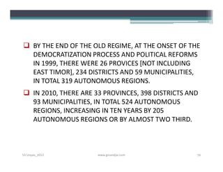  BY THE END OF THE OLD REGIME, AT THE ONSET OF THE
  DEMOCRATIZATION PROCESS AND POLITICAL REFORMS
  IN 1999, THERE WERE 26 PROVICES [NOT INCLUDING
  EAST TIMOR], 234 DISTRICTS AND 59 MUNICIPALITIES,
  IN TOTAL 319 AUTONOMOUS REGIONS.
 IN 2010, THERE ARE 33 PROVINCES, 398 DISTRICTS AND
  93 MUNICIPALITIES, IN TOTAL 524 AUTONOMOUS
  REGIONS, INCREASING IN TEN YEARS BY 205
  AUTONOMOUS REGIONS OR BY ALMOST TWO THIRD.



S3-Unpas_2012         www.ginandjar.com            76
 