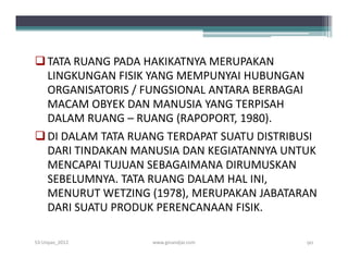  TATA RUANG PADA HAKIKATNYA MERUPAKAN
  LINGKUNGAN FISIK YANG MEMPUNYAI HUBUNGAN
  ORGANISATORIS / FUNGSIONAL ANTARA BERBAGAI
  MACAM OBYEK DAN MANUSIA YANG TERPISAH
  DALAM RUANG – RUANG (RAPOPORT, 1980).
 DI DALAM TATA RUANG TERDAPAT SUATU DISTRIBUSI
  DARI TINDAKAN MANUSIA DAN KEGIATANNYA UNTUK
  MENCAPAI TUJUAN SEBAGAIMANA DIRUMUSKAN
  SEBELUMNYA. TATA RUANG DALAM HAL INI,
  MENURUT WETZING (1978), MERUPAKAN JABATARAN
  DARI SUATU PRODUK PERENCANAAN FISIK.

S3-Unpas_2012      www.ginandjar.com         90
 
