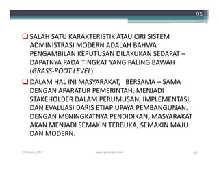 95



 SALAH SATU KARAKTERISTIK ATAU CIRI SISTEM
  ADMINISTRASI MODERN ADALAH BAHWA
  PENGAMBILAN KEPUTUSAN DILAKUKAN SEDAPAT –
  DAPATNYA PADA TINGKAT YANG PALING BAWAH
  (GRASS-ROOT LEVEL).
 DALAM HAL INI MASYARAKAT, BERSAMA – SAMA
  DENGAN APARATUR PEMERINTAH, MENJADI
  STAKEHOLDER DALAM PERUMUSAN, IMPLEMENTASI,
  DAN EVALUASI DARIS ETIAP UPAYA PEMBANGUNAN.
  DENGAN MENINGKATNYA PENDIDIKAN, MASYARAKAT
  AKAN MENJADI SEMAKIN TERBUKA, SEMAKIN MAJU
  DAN MODERN.

S3-Unpas_2012      www.ginandjar.com            95
 