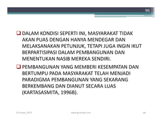 96




 DALAM KONDISI SEPERTI INI, MASYARAKAT TIDAK
  AKAN PUAS DENGAN HANYA MENDEGAR DAN
  MELAKSANAKAN PETUNJUK, TETAPI JUGA INGIN IKUT
  BERPARTISIPASI DALAM PEMBANGUNAN DAN
  MENENTUKAN NASIB MEREKA SENDIRI.
 PEMBANGUNAN YANG MEMBERI KESEMPATAN DAN
  BERTUMPU PADA MASYARAKAT TELAH MENJADI
  PARADIGMA PEMBANGUNAN YANG SEKARANG
  BERKEMBANG DAN DIANUT SECARA LUAS
  (KARTASASMITA, 1996B).


S3-Unpas_2012       www.ginandjar.com             96
 