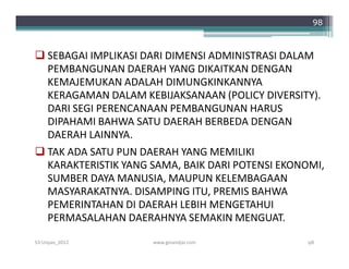98



 SEBAGAI IMPLIKASI DARI DIMENSI ADMINISTRASI DALAM
  PEMBANGUNAN DAERAH YANG DIKAITKAN DENGAN
  KEMAJEMUKAN ADALAH DIMUNGKINKANNYA
  KERAGAMAN DALAM KEBIJAKSANAAN (POLICY DIVERSITY).
  DARI SEGI PERENCANAAN PEMBANGUNAN HARUS
  DIPAHAMI BAHWA SATU DAERAH BERBEDA DENGAN
  DAERAH LAINNYA.
 TAK ADA SATU PUN DAERAH YANG MEMILIKI
  KARAKTERISTIK YANG SAMA, BAIK DARI POTENSI EKONOMI,
  SUMBER DAYA MANUSIA, MAUPUN KELEMBAGAAN
  MASYARAKATNYA. DISAMPING ITU, PREMIS BAHWA
  PEMERINTAHAN DI DAERAH LEBIH MENGETAHUI
  PERMASALAHAN DAERAHNYA SEMAKIN MENGUAT.
S3-Unpas_2012        www.ginandjar.com           98
 