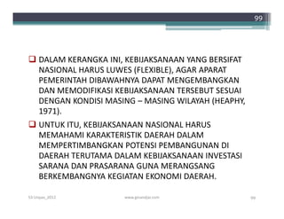 99




 DALAM KERANGKA INI, KEBIJAKSANAAN YANG BERSIFAT
  NASIONAL HARUS LUWES (FLEXIBLE), AGAR APARAT
  PEMERINTAH DIBAWAHNYA DAPAT MENGEMBANGKAN
  DAN MEMODIFIKASI KEBIJAKSANAAN TERSEBUT SESUAI
  DENGAN KONDISI MASING – MASING WILAYAH (HEAPHY,
  1971).
 UNTUK ITU, KEBIJAKSANAAN NASIONAL HARUS
  MEMAHAMI KARAKTERISTIK DAERAH DALAM
  MEMPERTIMBANGKAN POTENSI PEMBANGUNAN DI
  DAERAH TERUTAMA DALAM KEBIJAKSANAAN INVESTASI
  SARANA DAN PRASARANA GUNA MERANGSANG
  BERKEMBANGNYA KEGIATAN EKONOMI DAERAH.

S3-Unpas_2012        www.ginandjar.com              99
 
