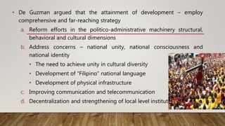 • De Guzman argued that the attainment of development – employ
comprehensive and far-reaching strategy
a. Reform efforts in the politico-administrative machinery structural,
behavioral and cultural dimensions
b. Address concerns – national unity, national consciousness and
national identity
• The need to achieve unity in cultural diversity
• Development of “Filipino” national language
• Development of physical infrastructure
c. Improving communication and telecommunication
d. Decentralization and strengthening of local level institutions
This Photo by Unknown Author is licensed under CC
BY
 