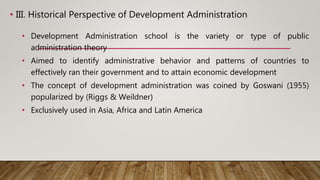 • III. Historical Perspective of Development Administration
• Development Administration school is the variety or type of public
administration theory
• Aimed to identify administrative behavior and patterns of countries to
effectively ran their government and to attain economic development
• The concept of development administration was coined by Goswani (1955)
popularized by (Riggs & Weildner)
• Exclusively used in Asia, Africa and Latin America
 