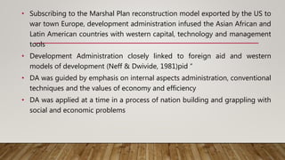 • Subscribing to the Marshal Plan reconstruction model exported by the US to
war town Europe, development administration infused the Asian African and
Latin American countries with western capital, technology and management
tools
• Development Administration closely linked to foreign aid and western
models of development (Neff & Dwivide, 1981)pid “
• DA was guided by emphasis on internal aspects administration, conventional
techniques and the values of economy and efficiency
• DA was applied at a time in a process of nation building and grappling with
social and economic problems
 