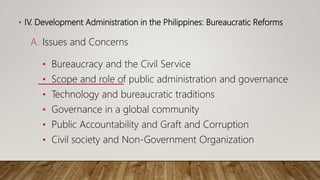 • IV. Development Administration in the Philippines: Bureaucratic Reforms
A. Issues and Concerns
• Bureaucracy and the Civil Service
• Scope and role of public administration and governance
• Technology and bureaucratic traditions
• Governance in a global community
• Public Accountability and Graft and Corruption
• Civil society and Non-Government Organization
 