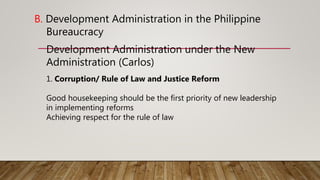 B. Development Administration in the Philippine
Bureaucracy
Development Administration under the New
Administration (Carlos)
1. Corruption/ Rule of Law and Justice Reform
Good housekeeping should be the first priority of new leadership
in implementing reforms
Achieving respect for the rule of law
 