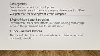 2. Insurgencies
Peace is a pre-requisite to development
Unless there is peace in the various regions development is difficult
Vast potentials for development remain untapped
3.. Public-Private Sector Partnership
“development” takes place if there is a sound working relationship
between the government and the private sector
4. Local – National Relations
There should be clear cut delineation between National and local
functional jurisdiction
 