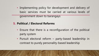 • Implementing policy for development and delivery of
basic services must be carried at various levels of
government down to barangays
5. Political / Electoral Reforms
• Ensure that there is a reconfiguration of the political
party system
• Pursuit electoral reform – party-based leadership in
contrast to purely personality-based leadership
 
