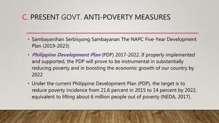 C. PRESENT GOVT. ANTI-POVERTY MEASURES
• Sambayanihan Serbisyong Sambayanan The NAPC Five-Year Development
Plan (2019-2023)
• Philippine Development Plan (PDP) 2017-2022. If properly implemented
and supported, the PDP will prove to be instrumental in substantially
reducing poverty and in boosting the economic growth of our country by
2022
• Under the current Philippine Development Plan (PDP), the target is to
reduce poverty incidence from 21.6 percent in 2015 to 14 percent by 2022,
equivalent to lifting about 6 million people out of poverty (NEDA, 2017).
 