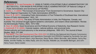 References:
1. Brillantes, A. Jr. and Fernandez, M. (2008) IS THERE A PHILIPPINE PUBLIC ADMINISTRATION? OR
BETTER STILL, FOR WHOM IS PHILIPPINE PUBLIC ADMINISTRATION? UP National College of
Public Administration and Governance (UP NCPAG)
2. Cariño, L. V. (2000) “The Concept of Governance” From Government to Governance. Quezon City:
Eastern Regional Organization for Public Administration (EROPA.)
3. Cruz, R. B. (2011). Unraveling Public Administration in Five-Thirteenths of Southeast Asia. International
Review of Public Administration, 16(2), 191
4. Gaylord, G. C. (2014). The study of Public Administration in India, the Philippines, Canada, and
Australia: The universal struggle against epistemic colonization, and toward critical assimilation. Revista
De Administração Pública, 48(5), 1073-1092
5. Hout, W. (2004). Good Governance and the Political Economy of Selectivity. Asia Research Centre
6. Hutchcroft, P. D. (2000). Colonial masters, national politicos, and provincial lords:
Central authority and local autonomy in the american philippines, 1900-1913. The Journal of Asian
Studies, 59(2), 277-306
7. The NAPC Five-Year Development Plan 2019-2023 © 2019 by the National Anti-Poverty Commission
Secretariat (Project Development and Operations Oversight Unit (PDOOU) headed by Fernando Cao and
which included Jon Vincent Marin, Anjo Bacarisas, Marjo Busto, Nikkin Beronilla, Jake Sabdao, Sanny Boy
Afable, Jennifer Padilla, Jiru Nikko Rada, John Eric Nicolas, Mabelle Lao, Annabelle Batingan, and John
Henry Yuson. Dario Cubelo
 