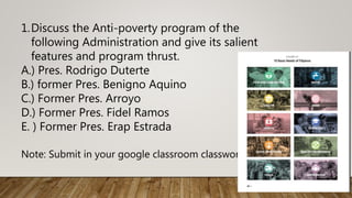 1.Discuss the Anti-poverty program of the
following Administration and give its salient
features and program thrust.
A.) Pres. Rodrigo Duterte
B.) former Pres. Benigno Aquino
C.) Former Pres. Arroyo
D.) Former Pres. Fidel Ramos
E. ) Former Pres. Erap Estrada
Note: Submit in your google classroom classwork
 