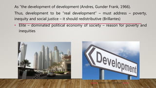 As “the development of development (Andres, Gunder Frank, 1966).
Thus, development to be “real development” – must address – poverty,
inequity and social justice – it should redistributive (Brillantes)
• Elite – dominated political economy of society – reason for poverty and
inequities
This Photo by Unknown Author is licensed under CC BY-SA
 