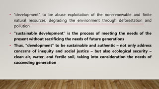 • “development” to be abuse exploitation of the non-renewable and finite
natural resources, degrading the environment through deforestation and
pollution
• “sustainable development” is the process of meeting the needs of the
present without sacrificing the needs of future generations
• Thus, “development” to be sustainable and authentic – not only address
concerns of inequity and social justice – but also ecological security –
clean air, water, and fertile soil, taking into consideration the needs of
succeeding generation
 