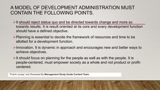 A MODEL OF DEVELOPMENT ADMINISTRATION MUST
CONTAIN THE FOLLOWING POINTS.
It should reject status quo and be directed towards change and more so
towards results. It is result oriented at its core and every development function
should have a defined objective.
Planning is essential to decide the framework of resources and time to be
allotted for a development function.
Innovation. It is dynamic in approach and encourages new and better ways to
achieve objectives.
It should focus on planning for the people as well as with the people. It is
people-centered, must empower society as a whole and not product or profit-
centered.
“Prachi Juneja” and Reviewed By Management Study Guide Content Team.
 