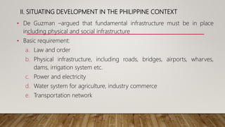 II. SITUATING DEVELOPMENT IN THE PHILIPPINE CONTEXT
• De Guzman –argued that fundamental infrastructure must be in place
including physical and social infrastructure
• Basic requirement:
a. Law and order
b. Physical infrastructure, including roads, bridges, airports, wharves,
dams, irrigation system etc.
c. Power and electricity
d. Water system for agriculture, industry commerce
e. Transportation network
 