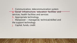 f. Communication, telecommunication system
g. Social infrastructure, education facilities and
services, health facilities and services
h. Appropriate technology
i. Manpower – managerial, technical/skilled and
the support technology
j. Capital, funds, credit
 
