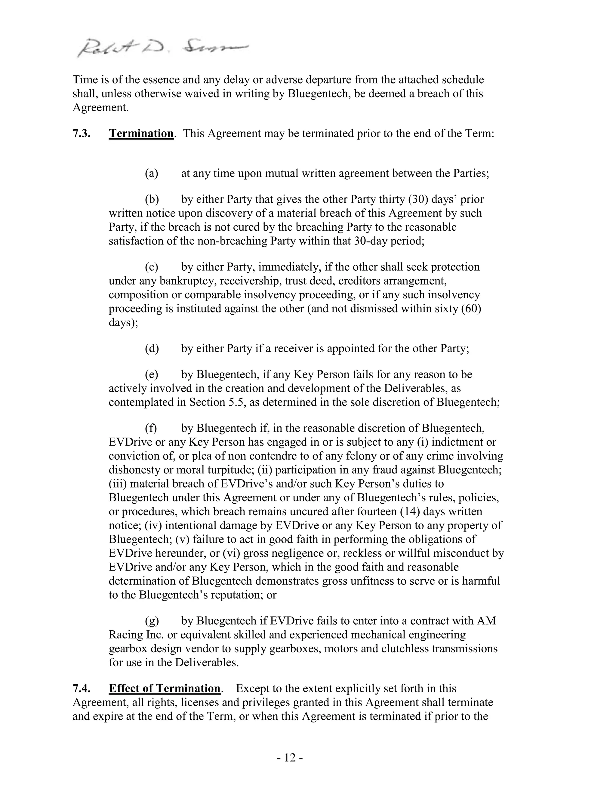 - 12 -
Time is of the essence and any delay or adverse departure from the attached schedule
shall, unless otherwise waived in writing by Bluegentech, be deemed a breach of this
Agreement.
7.3. Termination. This Agreement may be terminated prior to the end of the Term:
(a) at any time upon mutual written agreement between the Parties;
(b) by either Party that gives the other Party thirty (30) days’ prior
written notice upon discovery of a material breach of this Agreement by such
Party, if the breach is not cured by the breaching Party to the reasonable
satisfaction of the non-breaching Party within that 30-day period;
(c) by either Party, immediately, if the other shall seek protection
under any bankruptcy, receivership, trust deed, creditors arrangement,
composition or comparable insolvency proceeding, or if any such insolvency
proceeding is instituted against the other (and not dismissed within sixty (60)
days);
(d) by either Party if a receiver is appointed for the other Party;
(e) by Bluegentech, if any Key Person fails for any reason to be
actively involved in the creation and development of the Deliverables, as
contemplated in Section 5.5, as determined in the sole discretion of Bluegentech;
(f) by Bluegentech if, in the reasonable discretion of Bluegentech,
EVDrive or any Key Person has engaged in or is subject to any (i) indictment or
conviction of, or plea of non contendre to of any felony or of any crime involving
dishonesty or moral turpitude; (ii) participation in any fraud against Bluegentech;
(iii) material breach of EVDrive’s and/or such Key Person’s duties to
Bluegentech under this Agreement or under any of Bluegentech’s rules, policies,
or procedures, which breach remains uncured after fourteen (14) days written
notice; (iv) intentional damage by EVDrive or any Key Person to any property of
Bluegentech; (v) failure to act in good faith in performing the obligations of
EVDrive hereunder, or (vi) gross negligence or, reckless or willful misconduct by
EVDrive and/or any Key Person, which in the good faith and reasonable
determination of Bluegentech demonstrates gross unfitness to serve or is harmful
to the Bluegentech’s reputation; or
(g) by Bluegentech if EVDrive fails to enter into a contract with AM
Racing Inc. or equivalent skilled and experienced mechanical engineering
gearbox design vendor to supply gearboxes, motors and clutchless transmissions
for use in the Deliverables.
7.4. Effect of Termination. Except to the extent explicitly set forth in this
Agreement, all rights, licenses and privileges granted in this Agreement shall terminate
and expire at the end of the Term, or when this Agreement is terminated if prior to the
 