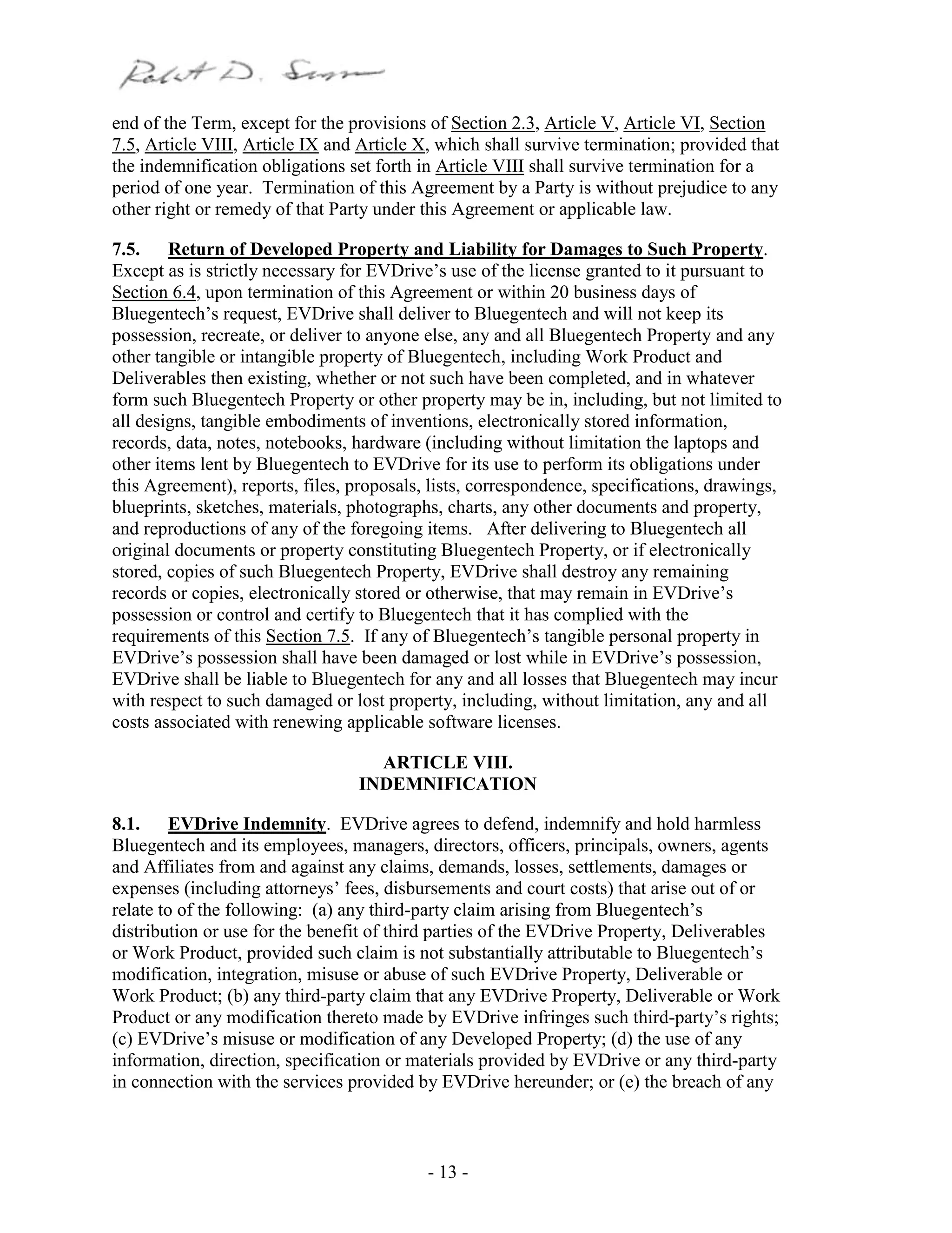 - 13 -
end of the Term, except for the provisions of Section 2.3, Article V, Article VI, Section
7.5, Article VIII, Article IX and Article X, which shall survive termination; provided that
the indemnification obligations set forth in Article VIII shall survive termination for a
period of one year. Termination of this Agreement by a Party is without prejudice to any
other right or remedy of that Party under this Agreement or applicable law.
7.5. Return of Developed Property and Liability for Damages to Such Property.
Except as is strictly necessary for EVDrive’s use of the license granted to it pursuant to
Section 6.4, upon termination of this Agreement or within 20 business days of
Bluegentech’s request, EVDrive shall deliver to Bluegentech and will not keep its
possession, recreate, or deliver to anyone else, any and all Bluegentech Property and any
other tangible or intangible property of Bluegentech, including Work Product and
Deliverables then existing, whether or not such have been completed, and in whatever
form such Bluegentech Property or other property may be in, including, but not limited to
all designs, tangible embodiments of inventions, electronically stored information,
records, data, notes, notebooks, hardware (including without limitation the laptops and
other items lent by Bluegentech to EVDrive for its use to perform its obligations under
this Agreement), reports, files, proposals, lists, correspondence, specifications, drawings,
blueprints, sketches, materials, photographs, charts, any other documents and property,
and reproductions of any of the foregoing items. After delivering to Bluegentech all
original documents or property constituting Bluegentech Property, or if electronically
stored, copies of such Bluegentech Property, EVDrive shall destroy any remaining
records or copies, electronically stored or otherwise, that may remain in EVDrive’s
possession or control and certify to Bluegentech that it has complied with the
requirements of this Section 7.5. If any of Bluegentech’s tangible personal property in
EVDrive’s possession shall have been damaged or lost while in EVDrive’s possession,
EVDrive shall be liable to Bluegentech for any and all losses that Bluegentech may incur
with respect to such damaged or lost property, including, without limitation, any and all
costs associated with renewing applicable software licenses.
ARTICLE VIII.
INDEMNIFICATION
8.1. EVDrive Indemnity. EVDrive agrees to defend, indemnify and hold harmless
Bluegentech and its employees, managers, directors, officers, principals, owners, agents
and Affiliates from and against any claims, demands, losses, settlements, damages or
expenses (including attorneys’ fees, disbursements and court costs) that arise out of or
relate to of the following: (a) any third-party claim arising from Bluegentech’s
distribution or use for the benefit of third parties of the EVDrive Property, Deliverables
or Work Product, provided such claim is not substantially attributable to Bluegentech’s
modification, integration, misuse or abuse of such EVDrive Property, Deliverable or
Work Product; (b) any third-party claim that any EVDrive Property, Deliverable or Work
Product or any modification thereto made by EVDrive infringes such third-party’s rights;
(c) EVDrive’s misuse or modification of any Developed Property; (d) the use of any
information, direction, specification or materials provided by EVDrive or any third-party
in connection with the services provided by EVDrive hereunder; or (e) the breach of any
 