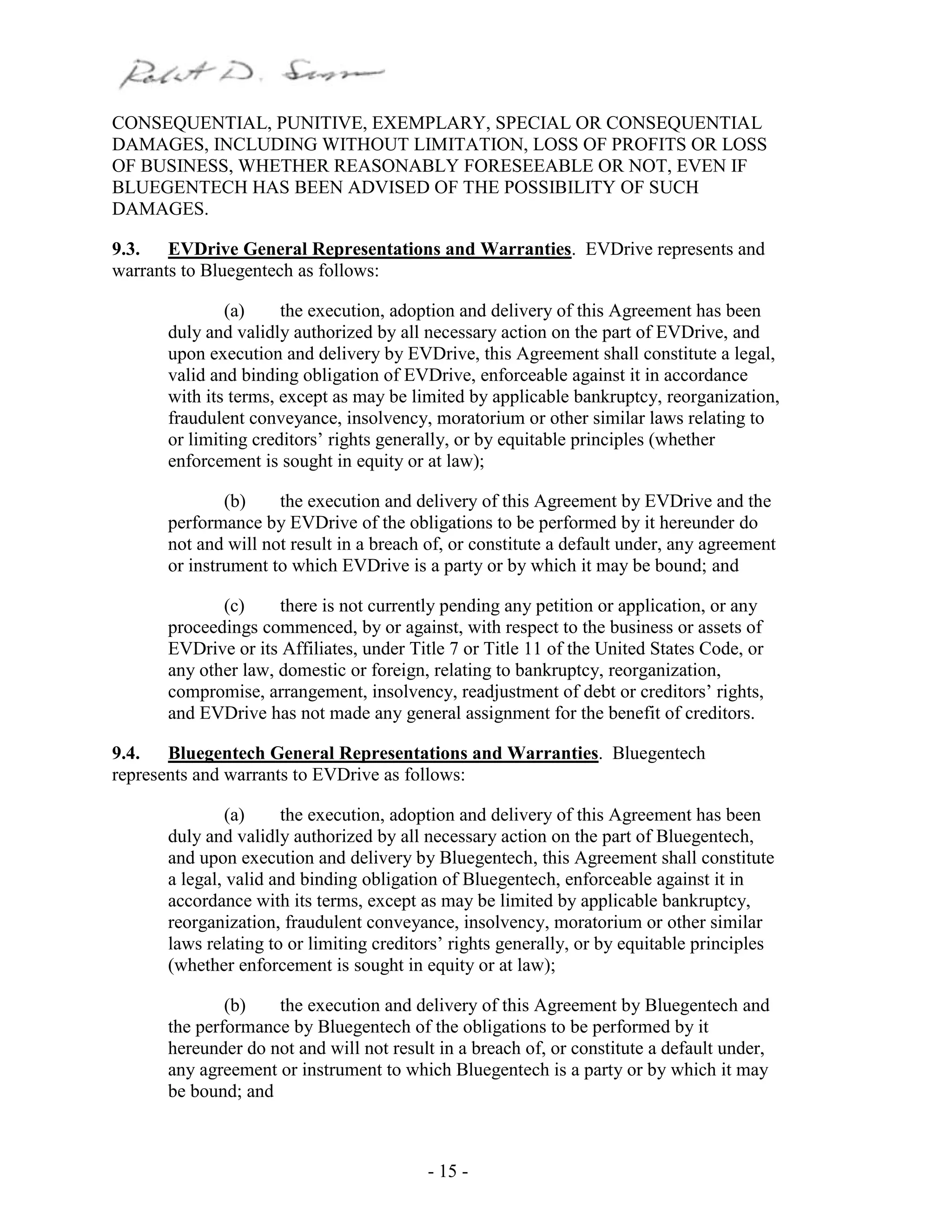 - 15 -
CONSEQUENTIAL, PUNITIVE, EXEMPLARY, SPECIAL OR CONSEQUENTIAL
DAMAGES, INCLUDING WITHOUT LIMITATION, LOSS OF PROFITS OR LOSS
OF BUSINESS, WHETHER REASONABLY FORESEEABLE OR NOT, EVEN IF
BLUEGENTECH HAS BEEN ADVISED OF THE POSSIBILITY OF SUCH
DAMAGES.
9.3. EVDrive General Representations and Warranties. EVDrive represents and
warrants to Bluegentech as follows:
(a) the execution, adoption and delivery of this Agreement has been
duly and validly authorized by all necessary action on the part of EVDrive, and
upon execution and delivery by EVDrive, this Agreement shall constitute a legal,
valid and binding obligation of EVDrive, enforceable against it in accordance
with its terms, except as may be limited by applicable bankruptcy, reorganization,
fraudulent conveyance, insolvency, moratorium or other similar laws relating to
or limiting creditors’ rights generally, or by equitable principles (whether
enforcement is sought in equity or at law);
(b) the execution and delivery of this Agreement by EVDrive and the
performance by EVDrive of the obligations to be performed by it hereunder do
not and will not result in a breach of, or constitute a default under, any agreement
or instrument to which EVDrive is a party or by which it may be bound; and
(c) there is not currently pending any petition or application, or any
proceedings commenced, by or against, with respect to the business or assets of
EVDrive or its Affiliates, under Title 7 or Title 11 of the United States Code, or
any other law, domestic or foreign, relating to bankruptcy, reorganization,
compromise, arrangement, insolvency, readjustment of debt or creditors’ rights,
and EVDrive has not made any general assignment for the benefit of creditors.
9.4. Bluegentech General Representations and Warranties. Bluegentech
represents and warrants to EVDrive as follows:
(a) the execution, adoption and delivery of this Agreement has been
duly and validly authorized by all necessary action on the part of Bluegentech,
and upon execution and delivery by Bluegentech, this Agreement shall constitute
a legal, valid and binding obligation of Bluegentech, enforceable against it in
accordance with its terms, except as may be limited by applicable bankruptcy,
reorganization, fraudulent conveyance, insolvency, moratorium or other similar
laws relating to or limiting creditors’ rights generally, or by equitable principles
(whether enforcement is sought in equity or at law);
(b) the execution and delivery of this Agreement by Bluegentech and
the performance by Bluegentech of the obligations to be performed by it
hereunder do not and will not result in a breach of, or constitute a default under,
any agreement or instrument to which Bluegentech is a party or by which it may
be bound; and
 