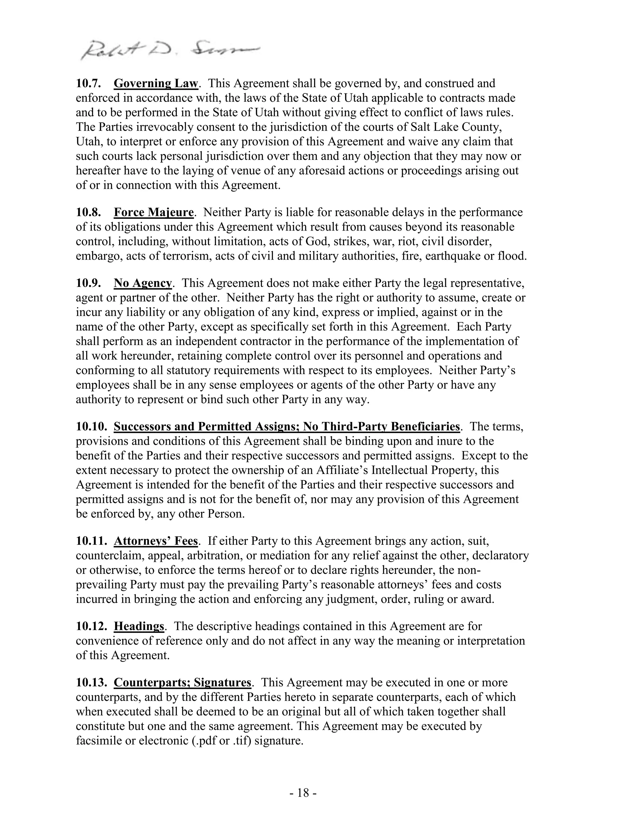 - 18 -
10.7. Governing Law. This Agreement shall be governed by, and construed and
enforced in accordance with, the laws of the State of Utah applicable to contracts made
and to be performed in the State of Utah without giving effect to conflict of laws rules.
The Parties irrevocably consent to the jurisdiction of the courts of Salt Lake County,
Utah, to interpret or enforce any provision of this Agreement and waive any claim that
such courts lack personal jurisdiction over them and any objection that they may now or
hereafter have to the laying of venue of any aforesaid actions or proceedings arising out
of or in connection with this Agreement.
10.8. Force Majeure. Neither Party is liable for reasonable delays in the performance
of its obligations under this Agreement which result from causes beyond its reasonable
control, including, without limitation, acts of God, strikes, war, riot, civil disorder,
embargo, acts of terrorism, acts of civil and military authorities, fire, earthquake or flood.
10.9. No Agency. This Agreement does not make either Party the legal representative,
agent or partner of the other. Neither Party has the right or authority to assume, create or
incur any liability or any obligation of any kind, express or implied, against or in the
name of the other Party, except as specifically set forth in this Agreement. Each Party
shall perform as an independent contractor in the performance of the implementation of
all work hereunder, retaining complete control over its personnel and operations and
conforming to all statutory requirements with respect to its employees. Neither Party’s
employees shall be in any sense employees or agents of the other Party or have any
authority to represent or bind such other Party in any way.
10.10. Successors and Permitted Assigns; No Third-Party Beneficiaries. The terms,
provisions and conditions of this Agreement shall be binding upon and inure to the
benefit of the Parties and their respective successors and permitted assigns. Except to the
extent necessary to protect the ownership of an Affiliate’s Intellectual Property, this
Agreement is intended for the benefit of the Parties and their respective successors and
permitted assigns and is not for the benefit of, nor may any provision of this Agreement
be enforced by, any other Person.
10.11. Attorneys’ Fees. If either Party to this Agreement brings any action, suit,
counterclaim, appeal, arbitration, or mediation for any relief against the other, declaratory
or otherwise, to enforce the terms hereof or to declare rights hereunder, the non-
prevailing Party must pay the prevailing Party’s reasonable attorneys’ fees and costs
incurred in bringing the action and enforcing any judgment, order, ruling or award.
10.12. Headings. The descriptive headings contained in this Agreement are for
convenience of reference only and do not affect in any way the meaning or interpretation
of this Agreement.
10.13. Counterparts; Signatures. This Agreement may be executed in one or more
counterparts, and by the different Parties hereto in separate counterparts, each of which
when executed shall be deemed to be an original but all of which taken together shall
constitute but one and the same agreement. This Agreement may be executed by
facsimile or electronic (.pdf or .tif) signature.
 