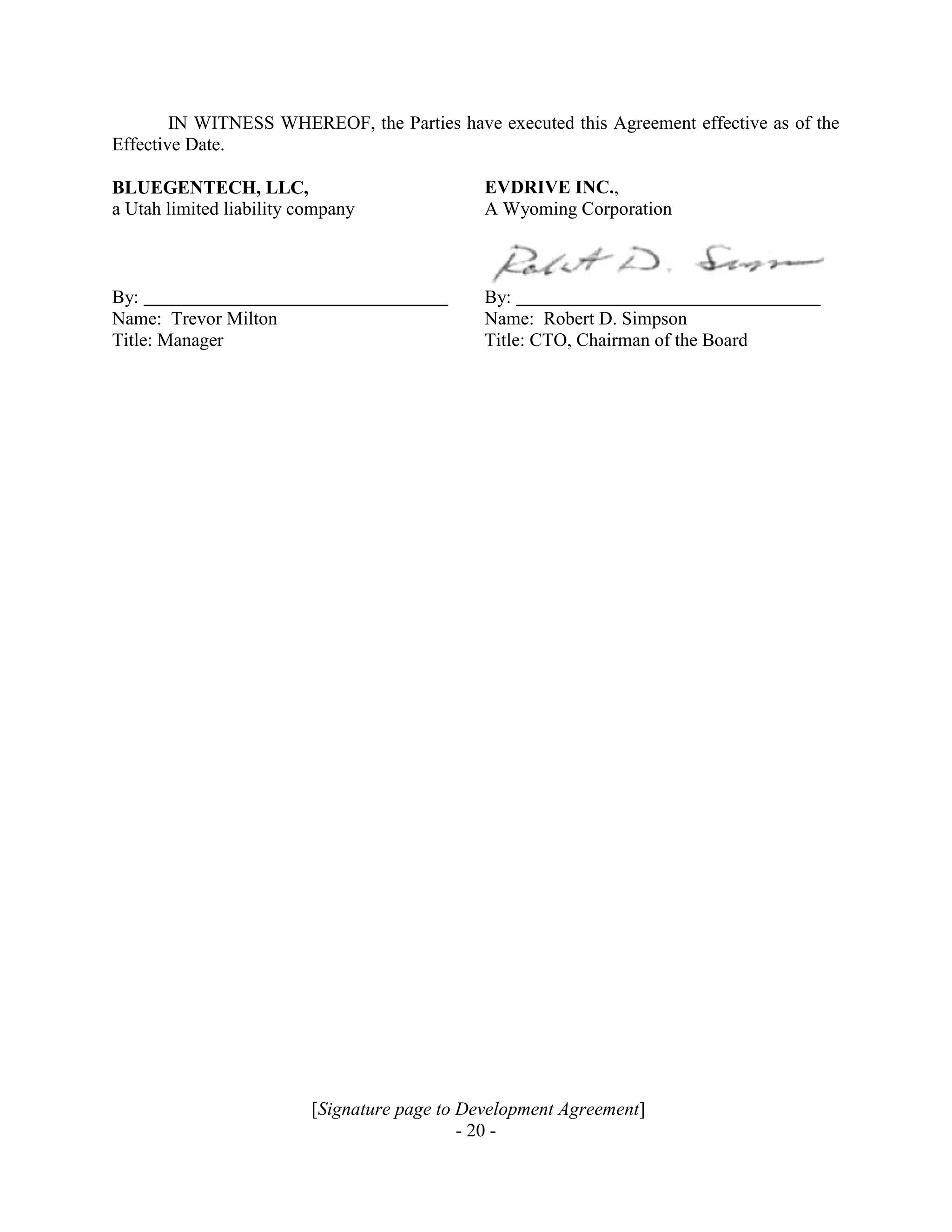 [Signature page to Development Agreement]
- 20 -
IN WITNESS WHEREOF, the Parties have executed this Agreement effective as of the
Effective Date.
BLUEGENTECH, LLC,
a Utah limited liability company
EVDRIVE INC.,
A Wyoming Corporation
By: By:
Name: Trevor Milton Name: Robert D. Simpson
Title: Manager Title: CTO, Chairman of the Board
 