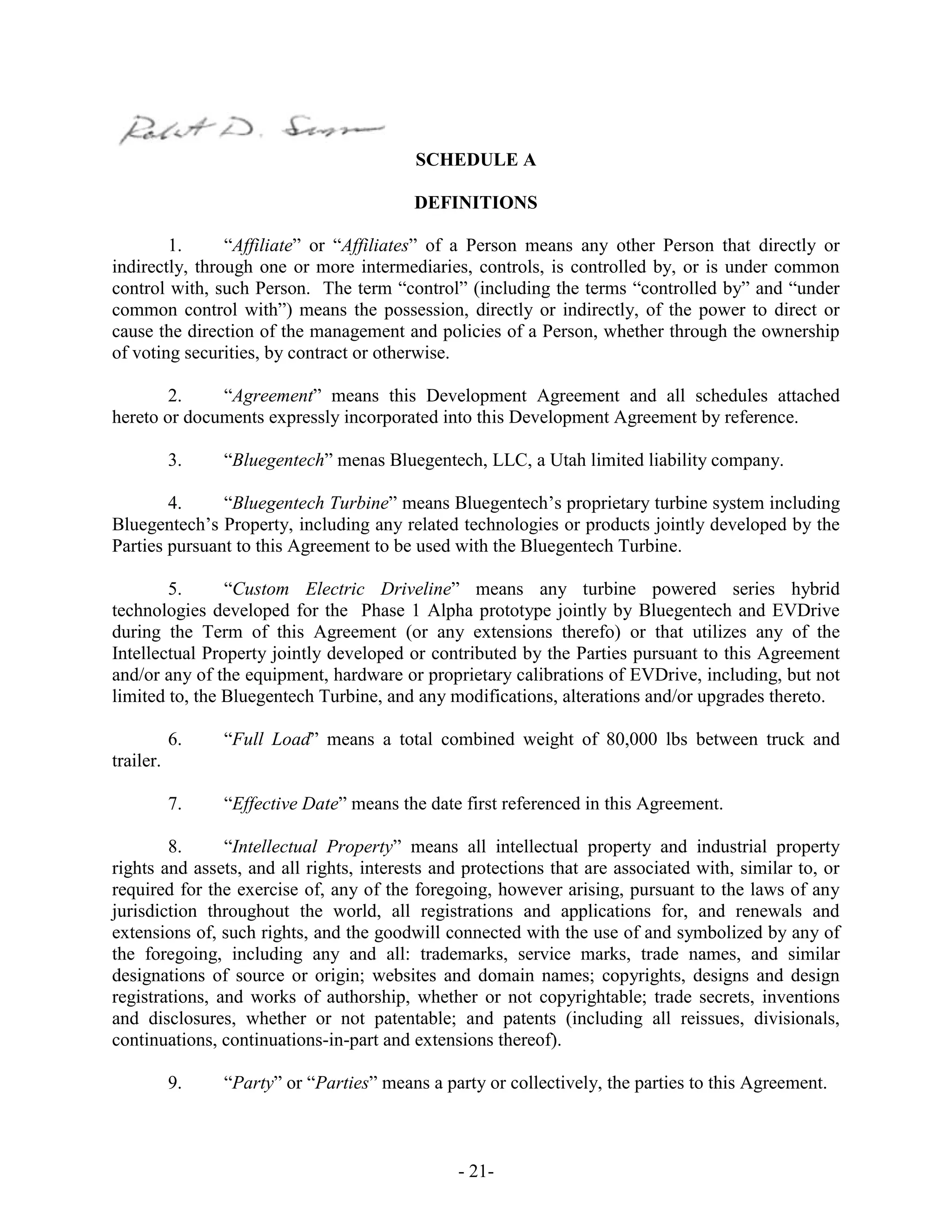 - 21-
SCHEDULE A
DEFINITIONS
1. “Affiliate” or “Affiliates” of a Person means any other Person that directly or
indirectly, through one or more intermediaries, controls, is controlled by, or is under common
control with, such Person. The term “control” (including the terms “controlled by” and “under
common control with”) means the possession, directly or indirectly, of the power to direct or
cause the direction of the management and policies of a Person, whether through the ownership
of voting securities, by contract or otherwise.
2. “Agreement” means this Development Agreement and all schedules attached
hereto or documents expressly incorporated into this Development Agreement by reference.
3. “Bluegentech” menas Bluegentech, LLC, a Utah limited liability company.
4. “Bluegentech Turbine” means Bluegentech’s proprietary turbine system including
Bluegentech’s Property, including any related technologies or products jointly developed by the
Parties pursuant to this Agreement to be used with the Bluegentech Turbine.
5. “Custom Electric Driveline” means any turbine powered series hybrid
technologies developed for the Phase 1 Alpha prototype jointly by Bluegentech and EVDrive
during the Term of this Agreement (or any extensions therefo) or that utilizes any of the
Intellectual Property jointly developed or contributed by the Parties pursuant to this Agreement
and/or any of the equipment, hardware or proprietary calibrations of EVDrive, including, but not
limited to, the Bluegentech Turbine, and any modifications, alterations and/or upgrades thereto.
6. “Full Load” means a total combined weight of 80,000 lbs between truck and
trailer.
7. “Effective Date” means the date first referenced in this Agreement.
8. “Intellectual Property” means all intellectual property and industrial property
rights and assets, and all rights, interests and protections that are associated with, similar to, or
required for the exercise of, any of the foregoing, however arising, pursuant to the laws of any
jurisdiction throughout the world, all registrations and applications for, and renewals and
extensions of, such rights, and the goodwill connected with the use of and symbolized by any of
the foregoing, including any and all: trademarks, service marks, trade names, and similar
designations of source or origin; websites and domain names; copyrights, designs and design
registrations, and works of authorship, whether or not copyrightable; trade secrets, inventions
and disclosures, whether or not patentable; and patents (including all reissues, divisionals,
continuations, continuations-in-part and extensions thereof).
9. “Party” or “Parties” means a party or collectively, the parties to this Agreement.
 