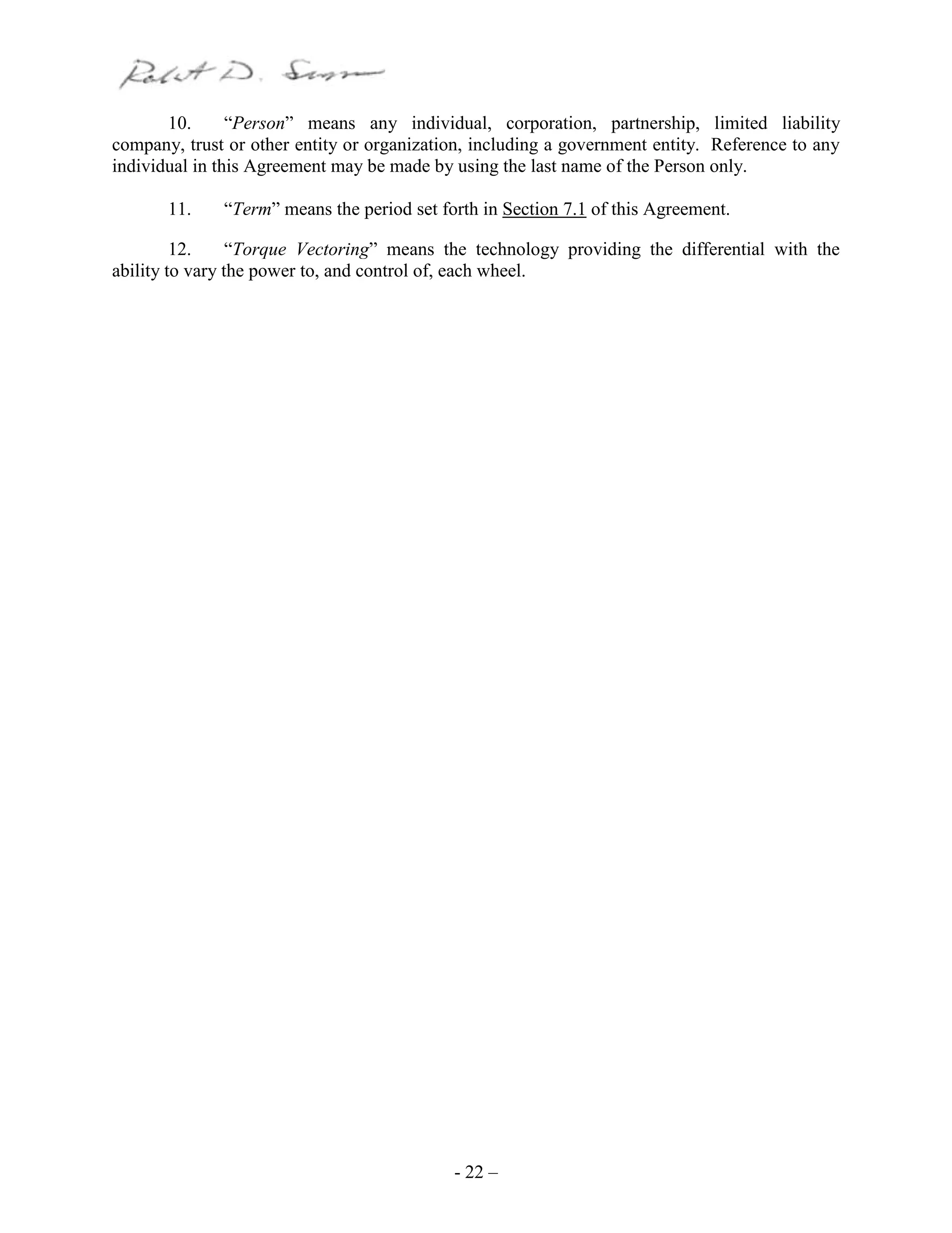 - 22 –
10. “Person” means any individual, corporation, partnership, limited liability
company, trust or other entity or organization, including a government entity. Reference to any
individual in this Agreement may be made by using the last name of the Person only.
11. “Term” means the period set forth in Section 7.1 of this Agreement.
12. “Torque Vectoring” means the technology providing the differential with the
ability to vary the power to, and control of, each wheel.
 