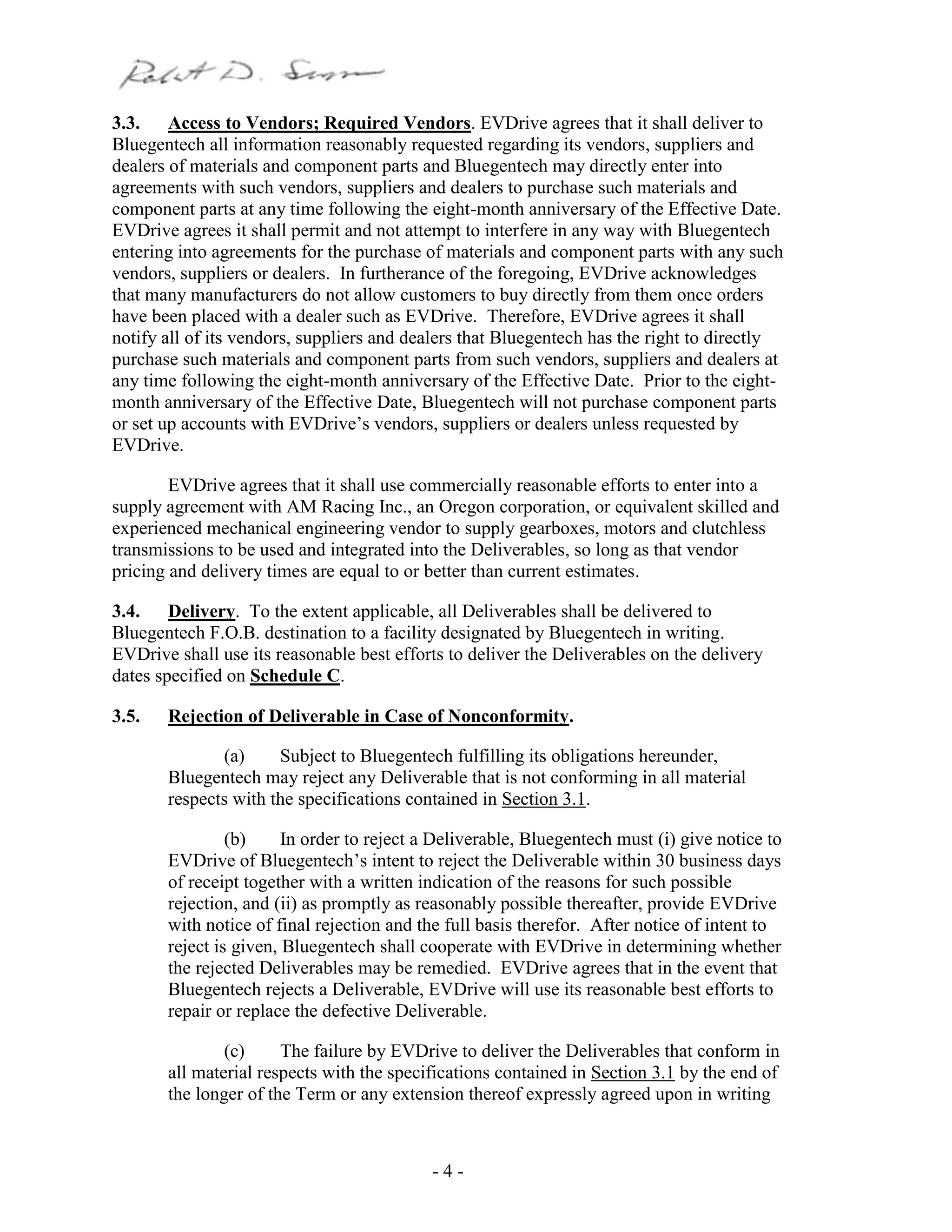- 4 -
3.3. Access to Vendors; Required Vendors. EVDrive agrees that it shall deliver to
Bluegentech all information reasonably requested regarding its vendors, suppliers and
dealers of materials and component parts and Bluegentech may directly enter into
agreements with such vendors, suppliers and dealers to purchase such materials and
component parts at any time following the eight-month anniversary of the Effective Date.
EVDrive agrees it shall permit and not attempt to interfere in any way with Bluegentech
entering into agreements for the purchase of materials and component parts with any such
vendors, suppliers or dealers. In furtherance of the foregoing, EVDrive acknowledges
that many manufacturers do not allow customers to buy directly from them once orders
have been placed with a dealer such as EVDrive. Therefore, EVDrive agrees it shall
notify all of its vendors, suppliers and dealers that Bluegentech has the right to directly
purchase such materials and component parts from such vendors, suppliers and dealers at
any time following the eight-month anniversary of the Effective Date. Prior to the eight-
month anniversary of the Effective Date, Bluegentech will not purchase component parts
or set up accounts with EVDrive’s vendors, suppliers or dealers unless requested by
EVDrive.
EVDrive agrees that it shall use commercially reasonable efforts to enter into a
supply agreement with AM Racing Inc., an Oregon corporation, or equivalent skilled and
experienced mechanical engineering vendor to supply gearboxes, motors and clutchless
transmissions to be used and integrated into the Deliverables, so long as that vendor
pricing and delivery times are equal to or better than current estimates.
3.4. Delivery. To the extent applicable, all Deliverables shall be delivered to
Bluegentech F.O.B. destination to a facility designated by Bluegentech in writing.
EVDrive shall use its reasonable best efforts to deliver the Deliverables on the delivery
dates specified on Schedule C.
3.5. Rejection of Deliverable in Case of Nonconformity.
(a) Subject to Bluegentech fulfilling its obligations hereunder,
Bluegentech may reject any Deliverable that is not conforming in all material
respects with the specifications contained in Section 3.1.
(b) In order to reject a Deliverable, Bluegentech must (i) give notice to
EVDrive of Bluegentech’s intent to reject the Deliverable within 30 business days
of receipt together with a written indication of the reasons for such possible
rejection, and (ii) as promptly as reasonably possible thereafter, provide EVDrive
with notice of final rejection and the full basis therefor. After notice of intent to
reject is given, Bluegentech shall cooperate with EVDrive in determining whether
the rejected Deliverables may be remedied. EVDrive agrees that in the event that
Bluegentech rejects a Deliverable, EVDrive will use its reasonable best efforts to
repair or replace the defective Deliverable.
(c) The failure by EVDrive to deliver the Deliverables that conform in
all material respects with the specifications contained in Section 3.1 by the end of
the longer of the Term or any extension thereof expressly agreed upon in writing
 