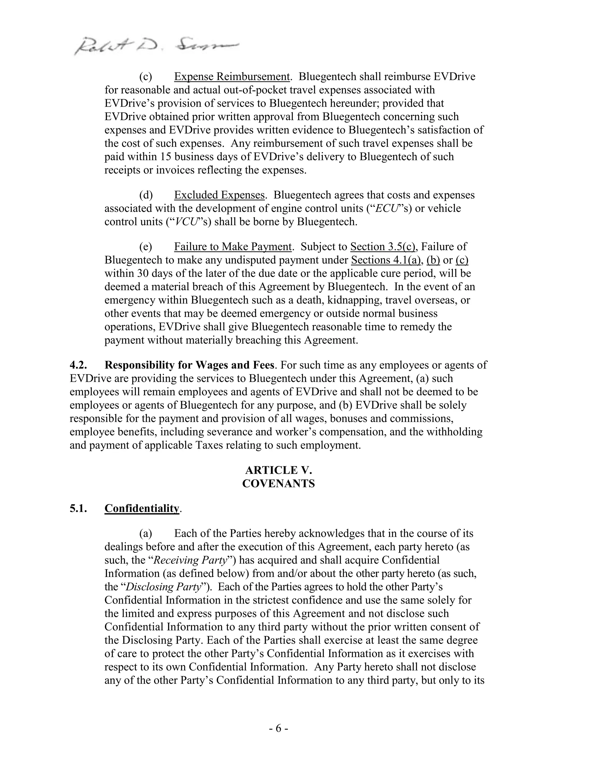 - 6 -
(c) Expense Reimbursement. Bluegentech shall reimburse EVDrive
for reasonable and actual out-of-pocket travel expenses associated with
EVDrive’s provision of services to Bluegentech hereunder; provided that
EVDrive obtained prior written approval from Bluegentech concerning such
expenses and EVDrive provides written evidence to Bluegentech’s satisfaction of
the cost of such expenses. Any reimbursement of such travel expenses shall be
paid within 15 business days of EVDrive’s delivery to Bluegentech of such
receipts or invoices reflecting the expenses.
(d) Excluded Expenses. Bluegentech agrees that costs and expenses
associated with the development of engine control units (“ECU”s) or vehicle
control units (“VCU”s) shall be borne by Bluegentech.
(e) Failure to Make Payment. Subject to Section 3.5(c), Failure of
Bluegentech to make any undisputed payment under Sections 4.1(a), (b) or (c)
within 30 days of the later of the due date or the applicable cure period, will be
deemed a material breach of this Agreement by Bluegentech. In the event of an
emergency within Bluegentech such as a death, kidnapping, travel overseas, or
other events that may be deemed emergency or outside normal business
operations, EVDrive shall give Bluegentech reasonable time to remedy the
payment without materially breaching this Agreement.
4.2. Responsibility for Wages and Fees. For such time as any employees or agents of
EVDrive are providing the services to Bluegentech under this Agreement, (a) such
employees will remain employees and agents of EVDrive and shall not be deemed to be
employees or agents of Bluegentech for any purpose, and (b) EVDrive shall be solely
responsible for the payment and provision of all wages, bonuses and commissions,
employee benefits, including severance and worker’s compensation, and the withholding
and payment of applicable Taxes relating to such employment.
ARTICLE V.
COVENANTS
5.1. Confidentiality.
(a) Each of the Parties hereby acknowledges that in the course of its
dealings before and after the execution of this Agreement, each party hereto (as
such, the “Receiving Party”) has acquired and shall acquire Confidential
Information (as defined below) from and/or about the other party hereto (as such,
the “Disclosing Party”). Each of the Parties agrees to hold the other Party’s
Confidential Information in the strictest confidence and use the same solely for
the limited and express purposes of this Agreement and not disclose such
Confidential Information to any third party without the prior written consent of
the Disclosing Party. Each of the Parties shall exercise at least the same degree
of care to protect the other Party’s Confidential Information as it exercises with
respect to its own Confidential Information. Any Party hereto shall not disclose
any of the other Party’s Confidential Information to any third party, but only to its
 