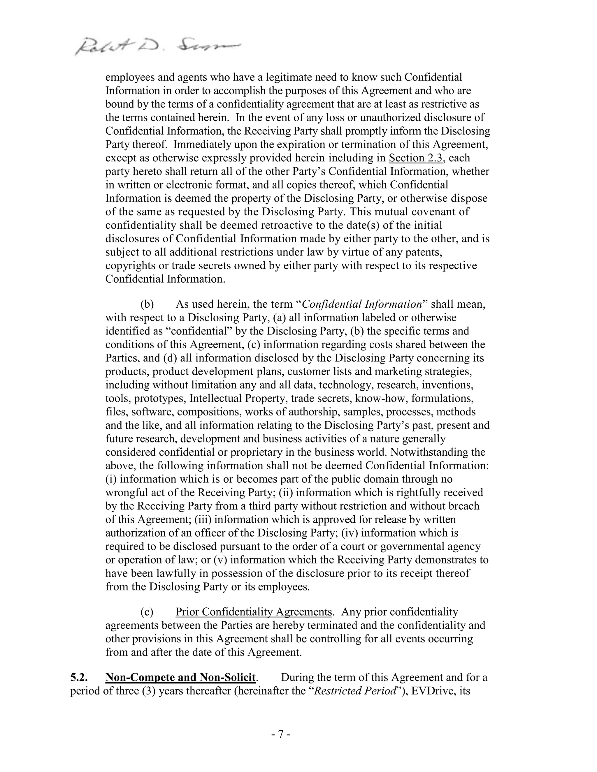 - 7 -
employees and agents who have a legitimate need to know such Confidential
Information in order to accomplish the purposes of this Agreement and who are
bound by the terms of a confidentiality agreement that are at least as restrictive as
the terms contained herein. In the event of any loss or unauthorized disclosure of
Confidential Information, the Receiving Party shall promptly inform the Disclosing
Party thereof. Immediately upon the expiration or termination of this Agreement,
except as otherwise expressly provided herein including in Section 2.3, each
party hereto shall return all of the other Party’s Confidential Information, whether
in written or electronic format, and all copies thereof, which Confidential
Information is deemed the property of the Disclosing Party, or otherwise dispose
of the same as requested by the Disclosing Party. This mutual covenant of
confidentiality shall be deemed retroactive to the date(s) of the initial
disclosures of Confidential Information made by either party to the other, and is
subject to all additional restrictions under law by virtue of any patents,
copyrights or trade secrets owned by either party with respect to its respective
Confidential Information.
(b) As used herein, the term “Confidential Information” shall mean,
with respect to a Disclosing Party, (a) all information labeled or otherwise
identified as “confidential” by the Disclosing Party, (b) the specific terms and
conditions of this Agreement, (c) information regarding costs shared between the
Parties, and (d) all information disclosed by the Disclosing Party concerning its
products, product development plans, customer lists and marketing strategies,
including without limitation any and all data, technology, research, inventions,
tools, prototypes, Intellectual Property, trade secrets, know-how, formulations,
files, software, compositions, works of authorship, samples, processes, methods
and the like, and all information relating to the Disclosing Party’s past, present and
future research, development and business activities of a nature generally
considered confidential or proprietary in the business world. Notwithstanding the
above, the following information shall not be deemed Confidential Information:
(i) information which is or becomes part of the public domain through no
wrongful act of the Receiving Party; (ii) information which is rightfully received
by the Receiving Party from a third party without restriction and without breach
of this Agreement; (iii) information which is approved for release by written
authorization of an officer of the Disclosing Party; (iv) information which is
required to be disclosed pursuant to the order of a court or governmental agency
or operation of law; or (v) information which the Receiving Party demonstrates to
have been lawfully in possession of the disclosure prior to its receipt thereof
from the Disclosing Party or its employees.
(c) Prior Confidentiality Agreements. Any prior confidentiality
agreements between the Parties are hereby terminated and the confidentiality and
other provisions in this Agreement shall be controlling for all events occurring
from and after the date of this Agreement.
5.2. Non-Compete and Non-Solicit. During the term of this Agreement and for a
period of three (3) years thereafter (hereinafter the “Restricted Period”), EVDrive, its
 