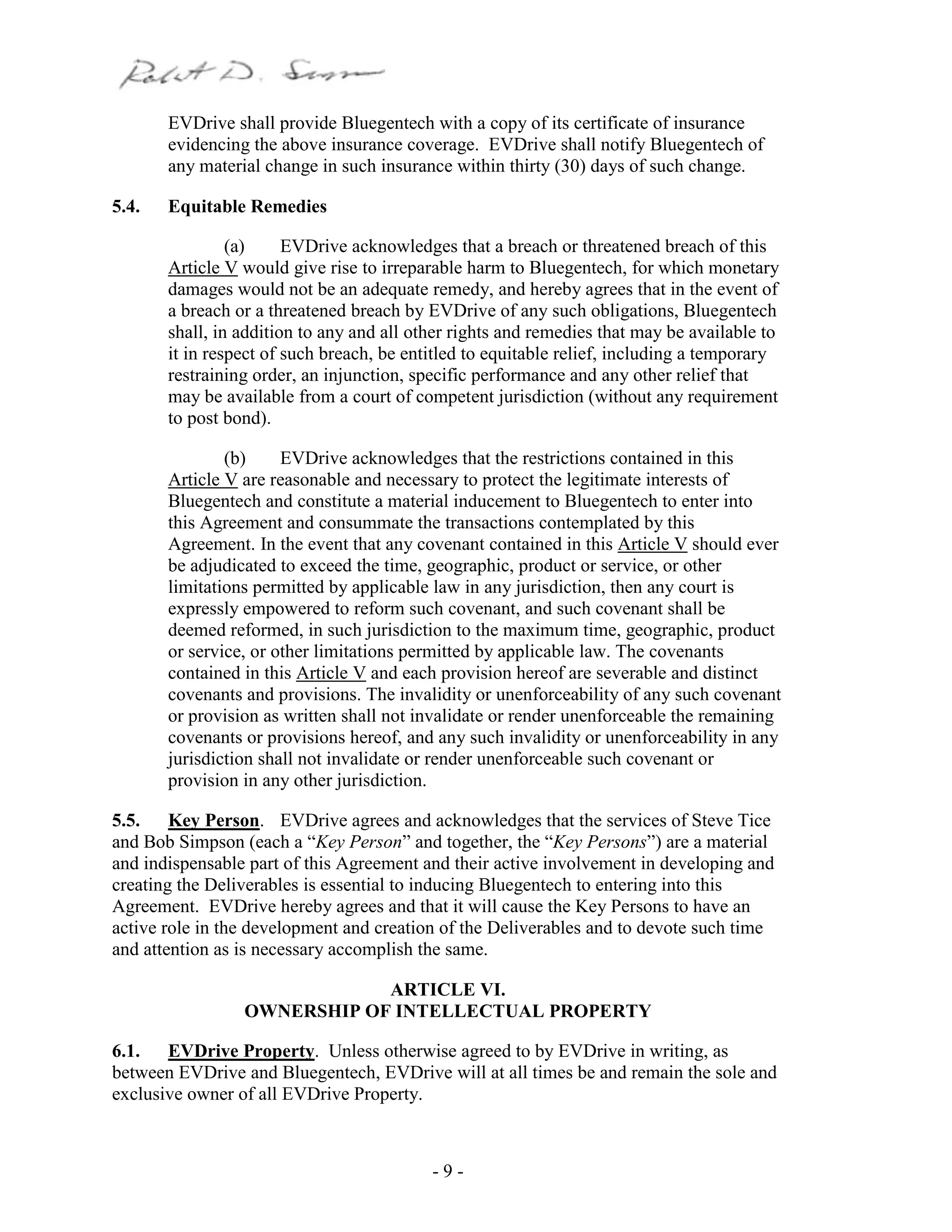 - 9 -
EVDrive shall provide Bluegentech with a copy of its certificate of insurance
evidencing the above insurance coverage. EVDrive shall notify Bluegentech of
any material change in such insurance within thirty (30) days of such change.
5.4. Equitable Remedies
(a) EVDrive acknowledges that a breach or threatened breach of this
Article V would give rise to irreparable harm to Bluegentech, for which monetary
damages would not be an adequate remedy, and hereby agrees that in the event of
a breach or a threatened breach by EVDrive of any such obligations, Bluegentech
shall, in addition to any and all other rights and remedies that may be available to
it in respect of such breach, be entitled to equitable relief, including a temporary
restraining order, an injunction, specific performance and any other relief that
may be available from a court of competent jurisdiction (without any requirement
to post bond).
(b) EVDrive acknowledges that the restrictions contained in this
Article V are reasonable and necessary to protect the legitimate interests of
Bluegentech and constitute a material inducement to Bluegentech to enter into
this Agreement and consummate the transactions contemplated by this
Agreement. In the event that any covenant contained in this Article V should ever
be adjudicated to exceed the time, geographic, product or service, or other
limitations permitted by applicable law in any jurisdiction, then any court is
expressly empowered to reform such covenant, and such covenant shall be
deemed reformed, in such jurisdiction to the maximum time, geographic, product
or service, or other limitations permitted by applicable law. The covenants
contained in this Article V and each provision hereof are severable and distinct
covenants and provisions. The invalidity or unenforceability of any such covenant
or provision as written shall not invalidate or render unenforceable the remaining
covenants or provisions hereof, and any such invalidity or unenforceability in any
jurisdiction shall not invalidate or render unenforceable such covenant or
provision in any other jurisdiction.
5.5. Key Person. EVDrive agrees and acknowledges that the services of Steve Tice
and Bob Simpson (each a “Key Person” and together, the “Key Persons”) are a material
and indispensable part of this Agreement and their active involvement in developing and
creating the Deliverables is essential to inducing Bluegentech to entering into this
Agreement. EVDrive hereby agrees and that it will cause the Key Persons to have an
active role in the development and creation of the Deliverables and to devote such time
and attention as is necessary accomplish the same.
ARTICLE VI.
OWNERSHIP OF INTELLECTUAL PROPERTY
6.1. EVDrive Property. Unless otherwise agreed to by EVDrive in writing, as
between EVDrive and Bluegentech, EVDrive will at all times be and remain the sole and
exclusive owner of all EVDrive Property.
 