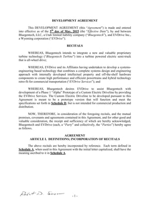 - 1 -
DEVELOPMENT AGREEMENT
This DEVELOPMENT AGREEMENT (this “Agreement”) is made and entered
into effective as of the 5th
day of May, 2015 (the “Effective Date”), by and between
Bluegentech, LLC, a Utah limited liability company (“Bluegentech”), and EVDrive Inc.,
a Wyoming corporation (“EVDrive”).
RECITALS
WHEREAS, Bluegentech intends to integrate a new and valuable proprietary
turbine technology (“Bluegentech Turbine”) into a turbine powered electric semi-truck
that is all-wheel drive;
WHEREAS, EVDrive and its Affiliates having undertaken to develop a systems-
engineering based technology that combines a complete systems design and engineering
approach with internally developed intellectual property and off-the-shelf hardware
components to create high performance and efficient powertrains and hybrid technology
retro-fit for commercial transportation (“EVDrive Services”); and
WHEREAS, Bluegentech desires EVDrive to assist Bluegentech with
development of a Phase 1 “Alpha” Prototype of a Custom Electric Driveline by providing
the EVDrive Services. The Custom Electric Driveline to be developed pursuant to this
Agreement is meant to be a prototype version that will function and meet the
specifications set forth in Schedule D, but is not intended for commercial production and
distribution.
NOW, THEREFORE, in consideration of the foregoing recitals, and the mutual
promises, covenants and agreements contained in this Agreement, and for other good and
valuable consideration, the receipt and sufficiency of which are hereby acknowledged,
Bluegentech and EVDrive (each, a “Party” and collectively, the “Parties”) hereby agree
as follows.
AGREEMENT
ARTICLE I. DEFINITIONS; INCORPORATION OF RECITALS
The above recitals are hereby incorporated by reference. Each term defined in
Schedule A, when used in this Agreement with the initial letter capitalized, shall have the
meaning ascribed to it in Schedule A.
 