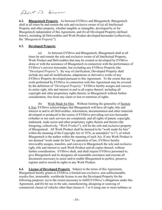 - 10 -
6.2. Bluegentech Property. As between EVDrive and Bluegentech, Bluegentech
shall at all times be and remain the sole and exclusive owner of (a) all Intellectual
Property and other property, whether tangible or intangible, developed by or for
Bluegentech independent of this Agreement, and (b) all Developed Property (defined
below), including all Deliverables and Work Product developed hereunder (collectively,
the “Bluegentech Property”).
6.3. Developed Property.
(a) As between EVDrive and Bluegentech, Bluegentech shall at all
times be and remain the sole and exclusive owner of all Intellectual Property,
Work Product and Deliverables that may be created or developed by EVDrive
alone or with the assistance of Bluegentech in connection with the performance of
EVDrive’s services hereunder, but excluding any EVDrive Property (the
“Developed Property”). By way of clarification, Developed Property shall
include any and all modifications, adaptations or derivative works of any
EVDrive Property developed pursuant to this Agreement. To the extent that any
work performed by EVDrive in connection with this Agreement may be covered
by the definition of “Developed Property,” EVDrive hereby assigns and conveys
its entire right, title and interest in and to all copies thereof, including all
copyright and other proprietary rights therein, to Bluegentech without further
consideration, free from any claim or lien or retention of rights.
(b) Work Made for Hire. Without limiting the generality of Section
6.3(a), EVDrive acknowledges that Bluegentech will have all right, title and
interest in and to all Deliverables, information, documentation and other materials
developed or produced in the course of EVDrive providing services hereunder
(whether or not such services are completed), and all rights of patent, copyright,
trademark, trade secret and other proprietary rights therein and thereto (the
foregoing, collectively, “Work Product”), will be the sole and exclusive property
of Bluegentech. All Work Product shall be deemed to be “work made for hire”
within the meaning of the Copyright Act of 1976, as amended (“Act”), of which
Bluegentech is the author within the meaning of such Act. If any Work Product is
not deemed “work made for hire” by operation of law, EVDrive hereby
irrevocably assigns, transfers, and conveys to Bluegentech the sole and exclusive
right, title and interest to such Work Product and all copies thereof, without
further consideration. EVDrive shall, and shall require EVDrive personnel to,
give Bluegentech and its designees all reasonable assistance and execute all
documents necessary to assist and/or enable Bluegentech to perfect, preserve,
register and/or record its rights in any Work Product.
6.4. License of Developed Property. Subject to the terms of this Agreement,
Bluegentech hereby grants to EVDrive a limited non-exclusive, non-sublicenseable,
royalty-free, terminable, worldwide license to use the Developed Property for the
following purposes: (a) to the extent necessary to fulfill EVDrive’s obligations under this
Agreement, and (b) for use in the sale, manufacturing, designing or sourcing of
commercial classes of vehicles other than classes 6, 7 or 8 using one or more turbines so
 