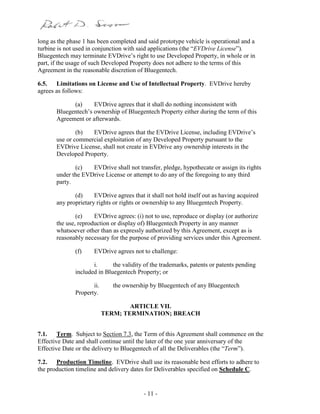- 11 -
long as the phase 1 has been completed and said prototype vehicle is operational and a
turbine is not used in conjunction with said applications (the “EVDrive License”).
Bluegentech may terminate EVDrive’s right to use Developed Property, in whole or in
part, if the usage of such Developed Property does not adhere to the terms of this
Agreement in the reasonable discretion of Bluegentech.
6.5. Limitations on License and Use of Intellectual Property. EVDrive hereby
agrees as follows:
(a) EVDrive agrees that it shall do nothing inconsistent with
Bluegentech’s ownership of Bluegentech Property either during the term of this
Agreement or afterwards.
(b) EVDrive agrees that the EVDrive License, including EVDrive’s
use or commercial exploitation of any Developed Property pursuant to the
EVDrive License, shall not create in EVDrive any ownership interests in the
Developed Property.
(c) EVDrive shall not transfer, pledge, hypothecate or assign its rights
under the EVDrive License or attempt to do any of the foregoing to any third
party.
(d) EVDrive agrees that it shall not hold itself out as having acquired
any proprietary rights or rights or ownership to any Bluegentech Property.
(e) EVDrive agrees: (i) not to use, reproduce or display (or authorize
the use, reproduction or display of) Bluegentech Property in any manner
whatsoever other than as expressly authorized by this Agreement, except as is
reasonably necessary for the purpose of providing services under this Agreement.
(f) EVDrive agrees not to challenge:
i. the validity of the trademarks, patents or patents pending
included in Bluegentech Property; or
ii. the ownership by Bluegentech of any Bluegentech
Property.
ARTICLE VII.
TERM; TERMINATION; BREACH
7.1. Term. Subject to Section 7.3, the Term of this Agreement shall commence on the
Effective Date and shall continue until the later of the one year anniversary of the
Effective Date or the delivery to Bluegentech of all the Deliverables (the “Term”).
7.2. Production Timeline. EVDrive shall use its reasonable best efforts to adhere to
the production timeline and delivery dates for Deliverables specified on Schedule C.
 
