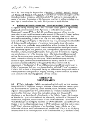 - 13 -
end of the Term, except for the provisions of Section 2.3, Article V, Article VI, Section
7.5, Article VIII, Article IX and Article X, which shall survive termination; provided that
the indemnification obligations set forth in Article VIII shall survive termination for a
period of one year. Termination of this Agreement by a Party is without prejudice to any
other right or remedy of that Party under this Agreement or applicable law.
7.5. Return of Developed Property and Liability for Damages to Such Property.
Except as is strictly necessary for EVDrive’s use of the license granted to it pursuant to
Section 6.4, upon termination of this Agreement or within 20 business days of
Bluegentech’s request, EVDrive shall deliver to Bluegentech and will not keep its
possession, recreate, or deliver to anyone else, any and all Bluegentech Property and any
other tangible or intangible property of Bluegentech, including Work Product and
Deliverables then existing, whether or not such have been completed, and in whatever
form such Bluegentech Property or other property may be in, including, but not limited to
all designs, tangible embodiments of inventions, electronically stored information,
records, data, notes, notebooks, hardware (including without limitation the laptops and
other items lent by Bluegentech to EVDrive for its use to perform its obligations under
this Agreement), reports, files, proposals, lists, correspondence, specifications, drawings,
blueprints, sketches, materials, photographs, charts, any other documents and property,
and reproductions of any of the foregoing items. After delivering to Bluegentech all
original documents or property constituting Bluegentech Property, or if electronically
stored, copies of such Bluegentech Property, EVDrive shall destroy any remaining
records or copies, electronically stored or otherwise, that may remain in EVDrive’s
possession or control and certify to Bluegentech that it has complied with the
requirements of this Section 7.5. If any of Bluegentech’s tangible personal property in
EVDrive’s possession shall have been damaged or lost while in EVDrive’s possession,
EVDrive shall be liable to Bluegentech for any and all losses that Bluegentech may incur
with respect to such damaged or lost property, including, without limitation, any and all
costs associated with renewing applicable software licenses.
ARTICLE VIII.
INDEMNIFICATION
8.1. EVDrive Indemnity. EVDrive agrees to defend, indemnify and hold harmless
Bluegentech and its employees, managers, directors, officers, principals, owners, agents
and Affiliates from and against any claims, demands, losses, settlements, damages or
expenses (including attorneys’ fees, disbursements and court costs) that arise out of or
relate to of the following: (a) any third-party claim arising from Bluegentech’s
distribution or use for the benefit of third parties of the EVDrive Property, Deliverables
or Work Product, provided such claim is not substantially attributable to Bluegentech’s
modification, integration, misuse or abuse of such EVDrive Property, Deliverable or
Work Product; (b) any third-party claim that any EVDrive Property, Deliverable or Work
Product or any modification thereto made by EVDrive infringes such third-party’s rights;
(c) EVDrive’s misuse or modification of any Developed Property; (d) the use of any
information, direction, specification or materials provided by EVDrive or any third-party
in connection with the services provided by EVDrive hereunder; or (e) the breach of any
 