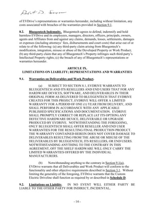 - 14 -
of EVDrive’s representations or warranties hereunder, including without limitation, any
costs associated with breaches of the warranties provided in Section 9.1.
8.2. Bluegentech Indemnity. Bluegentech agrees to defend, indemnify and hold
harmless EVDrive and its employees, managers, directors, officers, principals, owners,
agents and Affiliates from and against any claims, demands, losses, settlements, damages
or expenses (including attorneys’ fees, disbursements and court costs) that arise out of or
relate to of the following: (a) any third-party claim arising from Bluegentech’s
modification, integration, misuse or abuse of the Developed Property or Work Product;
(b) any third-party claim that any of Bluegentech’s Property infringes such third-party’s
Intellectual Property rights; (c) the breach of any of Bluegentech’s representations or
warranties hereunder.
ARTICLE IX.
LIMITATIONS ON LIABILITY; REPRESENTATIONS AND WARRANTIES
9.1. Warranties on Deliverables and Work Product.
(a) SUBJECT TO SECTION 8.1, EVDRIVE WARRANTS TO
BLUEGENTECH AND ITS RESELLERS AND END USERS THAT FOR ANY
HARDWARE DEVICES, SOFTWARE, AND DELIVERABLES IN THEIR
ORIGINAL FORM AS DELIVERED TO BLUEGENTECH THAT EVDRIVE
CREATES FOR THIS PROJECT, EVDRIVE WILL OFFER A LIMITED
WARRANTY FOR A PERIOD OF ONE (1) YEAR FROM DELIVERY, AND
SHALL PERFORM IN ACCORDANCE WITH ANY APPLICABLE
PUBLISHED SPECIFICATIONS AND DOCUMENTATION. EVDRIVE
SHALL PROMPTLY CORRECT OR REPLACE (AT ITS OPTION) ANY
DEFECTIVE HARDWARE DEVICE, DELIVERABLE OR UPGRADE
PRODUCED BY EVDRIVE. NOTWITHSTANDING THE FOREGOING,
ONLY BLUEGENTECH SHALL OFFER RESELLER AND END USER
WARRANTIES FOR THE RESULTING FINAL PRODUCTION PRODUCT.
THE WARRANTY CONTAINED HEREIN DOES NOT COVER DAMAGE TO
DELIVERABLES RESULTING FROM THE ABUSE OR MISUSE OF THE
DELIVERABLES BY BLUEGENTECH, ITS RESELLERS, OR END USERS.
NOTWITHSTANDING ANYTHING TO THE CONTRARY IN THIS
AGREEMENT, OFF THE SHELF HARDWARE WILL ONLY CARRY THE
LIMITED WARRANTIES OFFERED BY THE INDIVIDUAL
MANUFACTURERS.
(b) Notwithstanding anything to the contrary in Section 9.1(a),
EVDrive warrants that all Deliverables and Work Product will conform to the
functionality and other objective requirements described in Section 3.1. Without
limiting the generality of the foregoing, EVDrive warrants that the Custom
Electric Driveline shall function as required by or described in Schedule D.
9.2. Limitations on Liability. IN NO EVENT WILL EITHER PARTY BE
LIABLE TO THE OTHER PARTY FOR INDIRECT, INCIDENTAL,
 