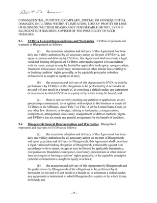 - 15 -
CONSEQUENTIAL, PUNITIVE, EXEMPLARY, SPECIAL OR CONSEQUENTIAL
DAMAGES, INCLUDING WITHOUT LIMITATION, LOSS OF PROFITS OR LOSS
OF BUSINESS, WHETHER REASONABLY FORESEEABLE OR NOT, EVEN IF
BLUEGENTECH HAS BEEN ADVISED OF THE POSSIBILITY OF SUCH
DAMAGES.
9.3. EVDrive General Representations and Warranties. EVDrive represents and
warrants to Bluegentech as follows:
(a) the execution, adoption and delivery of this Agreement has been
duly and validly authorized by all necessary action on the part of EVDrive, and
upon execution and delivery by EVDrive, this Agreement shall constitute a legal,
valid and binding obligation of EVDrive, enforceable against it in accordance
with its terms, except as may be limited by applicable bankruptcy, reorganization,
fraudulent conveyance, insolvency, moratorium or other similar laws relating to
or limiting creditors’ rights generally, or by equitable principles (whether
enforcement is sought in equity or at law);
(b) the execution and delivery of this Agreement by EVDrive and the
performance by EVDrive of the obligations to be performed by it hereunder do
not and will not result in a breach of, or constitute a default under, any agreement
or instrument to which EVDrive is a party or by which it may be bound; and
(c) there is not currently pending any petition or application, or any
proceedings commenced, by or against, with respect to the business or assets of
EVDrive or its Affiliates, under Title 7 or Title 11 of the United States Code, or
any other law, domestic or foreign, relating to bankruptcy, reorganization,
compromise, arrangement, insolvency, readjustment of debt or creditors’ rights,
and EVDrive has not made any general assignment for the benefit of creditors.
9.4. Bluegentech General Representations and Warranties. Bluegentech
represents and warrants to EVDrive as follows:
(a) the execution, adoption and delivery of this Agreement has been
duly and validly authorized by all necessary action on the part of Bluegentech,
and upon execution and delivery by Bluegentech, this Agreement shall constitute
a legal, valid and binding obligation of Bluegentech, enforceable against it in
accordance with its terms, except as may be limited by applicable bankruptcy,
reorganization, fraudulent conveyance, insolvency, moratorium or other similar
laws relating to or limiting creditors’ rights generally, or by equitable principles
(whether enforcement is sought in equity or at law);
(b) the execution and delivery of this Agreement by Bluegentech and
the performance by Bluegentech of the obligations to be performed by it
hereunder do not and will not result in a breach of, or constitute a default under,
any agreement or instrument to which Bluegentech is a party or by which it may
be bound; and
 