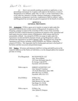- 16 -
(c) there is not currently pending any petition or application, or any
proceedings commenced, by or against, with respect to the business or assets of
Bluegentech or its Affiliates, under Title 7 or Title 11 of the United States Code,
or any other law, domestic or foreign, relating to bankruptcy, reorganization,
compromise, arrangement, insolvency, readjustment of debt or creditors’ rights,
and Bluegentech has not made any general assignment for the benefit of creditors.
ARTICLE X.
GENERAL PROVISIONS
10.1. Assignment. EVDrive agrees not to transfer or assign its rights under this
Agreement without the prior written consent of Bluegentech; for purposes of the
foregoing, a change in control of the ownership of 50% or more of the ownership
interests of EVDrive shall be deemed an assignment for purposes of this Agreement and
shall require the prior written consent of Bluegentech, which consent shall not be
unreasonably withheld. Any attempt by EVDrive to assign its rights under this
Agreement is invalid and shall be deemed a breach, giving Bluegentech a right to
terminate this Agreement as set forth in Section 7.3(b). Bluegentech may assign this
Agreement to any Person, including, without limitation, any Affiliate, without the
consent of EVDrive. This Agreement shall be binding upon and inure to the benefit of
the Parties and their successors and permitted assigns.
10.2. Notices. All notices and statements shall be in writing and shall be given at the
respective addresses of the Parties set forth below, or at the changed address the recipient
provides in writing.
If to Bluegentech: BLUEGENTECH, LLC
Attn: Trevor Milton
1071 East 100 South, Suite D-1
St. George, Utah 84770
Facsimile: (435) 652-0831
With a copy to: DORSEY & WHITNEY LLP
Attn: Samuel P. Gardiner
136 South Main Street, Suite 1000
Salt Lake City, UT 84101
Facsimile: (801) 933-7373
If to EVDrive: EVDrive Inc.,
Attn: Steve E. Tice
5664 Mission Ctr. Rd. #401
San Diego, CA. 92108
Facsimile: 858-483-9700
With a copy to: EVDrive Inc.
Attn: Robert D. Simpson
 