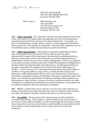 - 17 -
2092 NW ALOCLEK DR
STE #516 HILLSBORO OR 97124
Facsimile: 858-483-9700
With a copy to: Miller Business Law
Attn: Ron Miller
1012 SW King Avenue #101
Portland, Oregon 97205
Facsimile: 503-764-1453
10.3. Entire Agreement. This Agreement constitutes the entire agreement between the
Parties with respect to its subject matter and supersedes any prior or contemporaneous
agreement between the Parties relating to the subject matter hereof. Accordingly, no
prior or contemporaneous writings, letters, contracts, or verbal agreements between the
Parties are part of, or may modify, this Agreement. The terms of this Agreement may not
be modified except in a written document duly executed by both Parties.
10.4. Public Announcement. Unless otherwise required by applicable law (based
upon the reasonable advice of counsel), EVDrive shall not make any public
announcement in respect of this Agreement or the transactions contemplated hereby or
otherwise communicate with any news media prior to any Public Demonstration (as
defined below) without the prior written consent of Bluegentech. EVDrive may publicize
its role and involvement with this project after a Public Demonstration by Bluegentech of
the Deliverables developed hereunder, provided, however, that Bluegentech shall have
the right to reasonably edit and approve the content of any public media release by
EVDrive. “Public Demonstration” shall mean any demonstration of the Deliverables to
members of the general public via expos, shows, or media intended for large-scale
distribution. Public Demonstration shall not refer to any demonstration or showing of a
Deliverable to individuals or groups of individuals where access is generally closed to the
public or not intended for general public distribution, including without limitation, any
demonstration to select investors or groups of investors, media personnel who are under
an obligation to withhold such information from general distribution, or third parties who
are otherwise obligated to hold such information confidential.
10.5. Waiver. If either Party waives a breach of any provision of this Agreement, or
forbears from enforcing any rights hereunder, that waiver or forbearance does not affect
any rights with respect to any future breach of the same or any other provision.
10.6. Severability. The provisions of this Agreement are severable and distinct
covenants and provisions. The invalidity or unenforceability of any such covenant or
provision as written shall not invalidate or render unenforceable the remaining covenants
or provisions hereof, and any such invalidity or unenforceability in any jurisdiction shall
not invalidate or render unenforceable such covenant or provision in any other
jurisdiction.
 