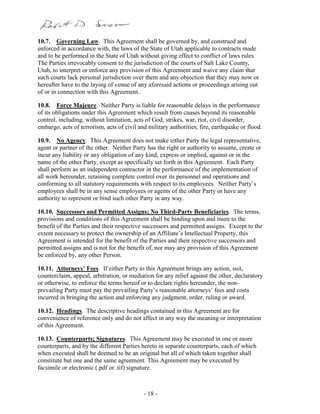 - 18 -
10.7. Governing Law. This Agreement shall be governed by, and construed and
enforced in accordance with, the laws of the State of Utah applicable to contracts made
and to be performed in the State of Utah without giving effect to conflict of laws rules.
The Parties irrevocably consent to the jurisdiction of the courts of Salt Lake County,
Utah, to interpret or enforce any provision of this Agreement and waive any claim that
such courts lack personal jurisdiction over them and any objection that they may now or
hereafter have to the laying of venue of any aforesaid actions or proceedings arising out
of or in connection with this Agreement.
10.8. Force Majeure. Neither Party is liable for reasonable delays in the performance
of its obligations under this Agreement which result from causes beyond its reasonable
control, including, without limitation, acts of God, strikes, war, riot, civil disorder,
embargo, acts of terrorism, acts of civil and military authorities, fire, earthquake or flood.
10.9. No Agency. This Agreement does not make either Party the legal representative,
agent or partner of the other. Neither Party has the right or authority to assume, create or
incur any liability or any obligation of any kind, express or implied, against or in the
name of the other Party, except as specifically set forth in this Agreement. Each Party
shall perform as an independent contractor in the performance of the implementation of
all work hereunder, retaining complete control over its personnel and operations and
conforming to all statutory requirements with respect to its employees. Neither Party’s
employees shall be in any sense employees or agents of the other Party or have any
authority to represent or bind such other Party in any way.
10.10. Successors and Permitted Assigns; No Third-Party Beneficiaries. The terms,
provisions and conditions of this Agreement shall be binding upon and inure to the
benefit of the Parties and their respective successors and permitted assigns. Except to the
extent necessary to protect the ownership of an Affiliate’s Intellectual Property, this
Agreement is intended for the benefit of the Parties and their respective successors and
permitted assigns and is not for the benefit of, nor may any provision of this Agreement
be enforced by, any other Person.
10.11. Attorneys’ Fees. If either Party to this Agreement brings any action, suit,
counterclaim, appeal, arbitration, or mediation for any relief against the other, declaratory
or otherwise, to enforce the terms hereof or to declare rights hereunder, the non-
prevailing Party must pay the prevailing Party’s reasonable attorneys’ fees and costs
incurred in bringing the action and enforcing any judgment, order, ruling or award.
10.12. Headings. The descriptive headings contained in this Agreement are for
convenience of reference only and do not affect in any way the meaning or interpretation
of this Agreement.
10.13. Counterparts; Signatures. This Agreement may be executed in one or more
counterparts, and by the different Parties hereto in separate counterparts, each of which
when executed shall be deemed to be an original but all of which taken together shall
constitute but one and the same agreement. This Agreement may be executed by
facsimile or electronic (.pdf or .tif) signature.
 