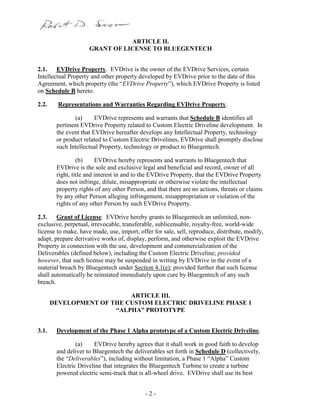 - 2 -
ARTICLE II.
GRANT OF LICENSE TO BLUEGENTECH
2.1. EVDrive Property. EVDrive is the owner of the EVDrive Services, certain
Intellectual Property and other property developed by EVDrive prior to the date of this
Agreement, which property (the “EVDrive Property”), which EVDrive Property is listed
on Schedule B hereto.
2.2. Representations and Warranties Regarding EVDrive Property.
(a) EVDrive represents and warrants that Schedule B identifies all
pertinent EVDrive Property related to Custom Electric Driveline development. In
the event that EVDrive hereafter develops any Intellectual Property, technology
or product related to Custom Electric Drivelines, EVDrive shall promptly disclose
such Intellectual Property, technology or product to Bluegentech.
(b) EVDrive hereby represents and warrants to Bluegentech that
EVDrive is the sole and exclusive legal and beneficial and record, owner of all
right, title and interest in and to the EVDrive Property, that the EVDrive Property
does not infringe, dilute, misappropriate or otherwise violate the intellectual
property rights of any other Person, and that there are no actions, threats or claims
by any other Person alleging infringement, misappropriation or violation of the
rights of any other Person by such EVDrive Property.
2.3. Grant of License. EVDrive hereby grants to Bluegentech an unlimited, non-
exclusive, perpetual, irrevocable, transferable, sublicensable, royalty-free, world-wide
license to make, have made, use, import, offer for sale, sell, reproduce, distribute, modify,
adapt, prepare derivative works of, display, perform, and otherwise exploit the EVDrive
Property in connection with the use, development and commercialization of the
Deliverables (defined below), including the Custom Electric Driveline; provided
however, that such license may be suspended in writing by EVDrive in the event of a
material breach by Bluegentech under Section 4.1(e); provided further that such license
shall automatically be reinstated immediately upon cure by Bluegentech of any such
breach.
ARTICLE III.
DEVELOPMENT OF THE CUSTOM ELECTRIC DRIVELINE PHASE 1
“ALPHA” PROTOTYPE
3.1. Development of the Phase 1 Alpha prototype of a Custom Electric Driveline.
(a) EVDrive hereby agrees that it shall work in good faith to develop
and deliver to Bluegentech the deliverables set forth in Schedule D (collectively,
the “Deliverables”), including without limitation, a Phase 1 “Alpha” Custom
Electric Driveline that integrates the Bluegentech Turbine to create a turbine
powered electric semi-truck that is all-wheel drive. EVDrive shall use its best
 
