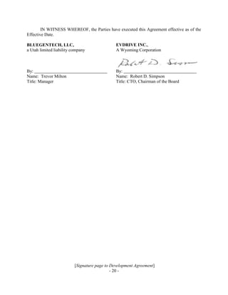 [Signature page to Development Agreement]
- 20 -
IN WITNESS WHEREOF, the Parties have executed this Agreement effective as of the
Effective Date.
BLUEGENTECH, LLC,
a Utah limited liability company
EVDRIVE INC.,
A Wyoming Corporation
By: By:
Name: Trevor Milton Name: Robert D. Simpson
Title: Manager Title: CTO, Chairman of the Board
 